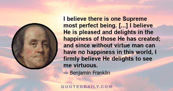 I believe there is one Supreme most perfect being. [...] I believe He is pleased and delights in the happiness of those He has created; and since without virtue man can have no happiness in this world, I firmly believe