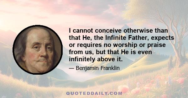 I cannot conceive otherwise than that He, the Infinite Father, expects or requires no worship or praise from us, but that He is even infinitely above it.