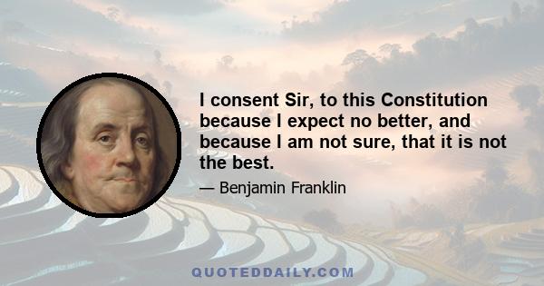 I consent Sir, to this Constitution because I expect no better, and because I am not sure, that it is not the best.