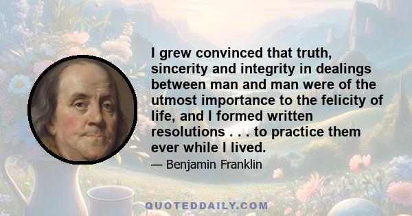 I grew convinced that truth, sincerity and integrity in dealings between man and man were of the utmost importance to the felicity of life, and I formed written resolutions . . . to practice them ever while I lived.