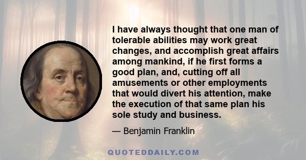 I have always thought that one man of tolerable abilities may work great changes, and accomplish great affairs among mankind, if he first forms a good plan, and, cutting off all amusements or other employments that