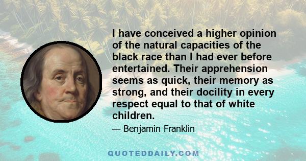 I have conceived a higher opinion of the natural capacities of the black race than I had ever before entertained. Their apprehension seems as quick, their memory as strong, and their docility in every respect equal to