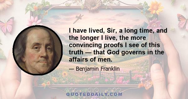 I have lived, Sir, a long time and the longer I live, the more convincing proofs I see of this truth -- that God governs in the affairs of men. And if a sparrow cannot fall to the ground without his notice, is it