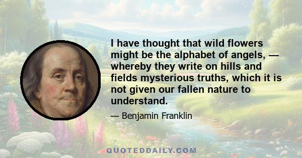 I have thought that wild flowers might be the alphabet of angels, — whereby they write on hills and fields mysterious truths, which it is not given our fallen nature to understand.