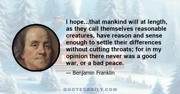 I hope...that mankind will at length, as they call themselves reasonable creatures, have reason and sense enough to settle their differences without cutting throats; for in my opinion there never was a good war, or a