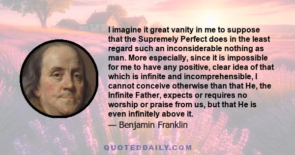 I imagine it great vanity in me to suppose that the Supremely Perfect does in the least regard such an inconsiderable nothing as man. More especially, since it is impossible for me to have any positive, clear idea of