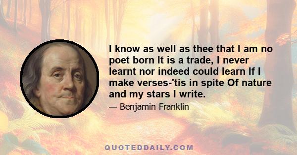 I know as well as thee that I am no poet born It is a trade, I never learnt nor indeed could learn If I make verses-'tis in spite Of nature and my stars I write.