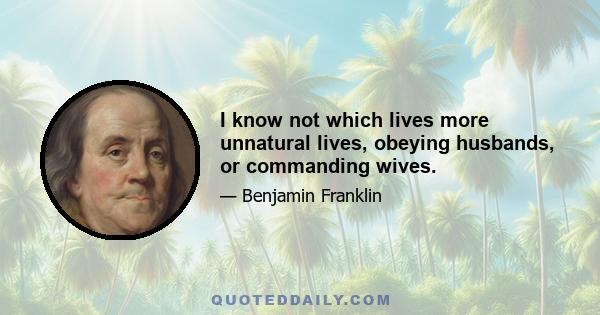 I know not which lives more unnatural lives, obeying husbands, or commanding wives.