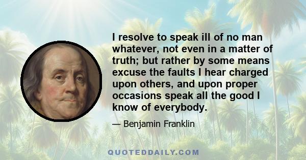 I resolve to speak ill of no man whatever, not even in a matter of truth; but rather by some means excuse the faults I hear charged upon others, and upon proper occasions speak all the good I know of everybody.