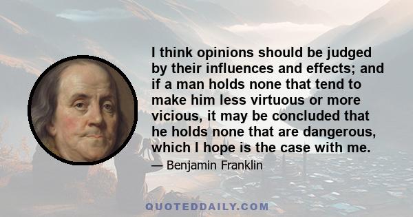 I think opinions should be judged by their influences and effects; and if a man holds none that tend to make him less virtuous or more vicious, it may be concluded that he holds none that are dangerous, which I hope is