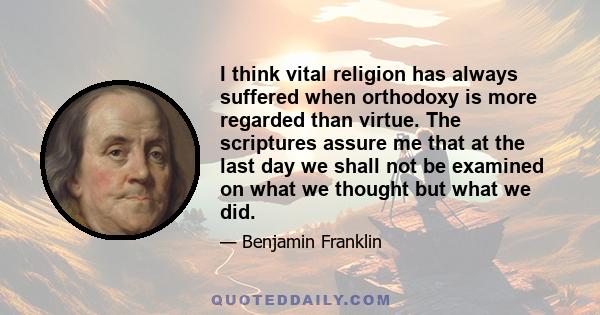 I think vital religion has always suffered when orthodoxy is more regarded than virtue. The scriptures assure me that at the last day we shall not be examined on what we thought but what we did.