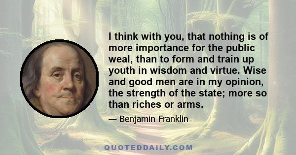 I think with you, that nothing is of more importance for the public weal, than to form and train up youth in wisdom and virtue. Wise and good men are in my opinion, the strength of the state; more so than riches or arms.