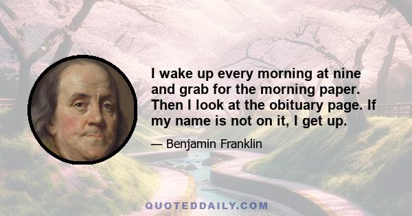 I wake up every morning at nine and grab for the morning paper. Then I look at the obituary page. If my name is not on it, I get up.