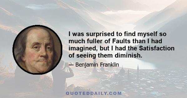 I was surprised to find myself so much fuller of Faults than I had imagined, but I had the Satisfaction of seeing them diminish.