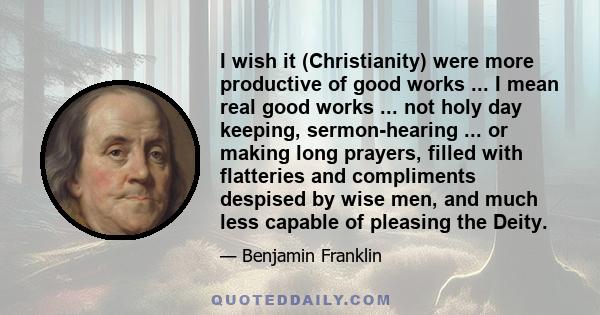 I wish it (Christianity) were more productive of good works ... I mean real good works ... not holy day keeping, sermon-hearing ... or making long prayers, filled with flatteries and compliments despised by wise men,