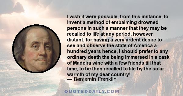 I wish it were possible, from this instance, to invent a method of embalming drowned persons in such a manner that they may be recalled to life at any period, however distant; for having a very ardent desire to see and