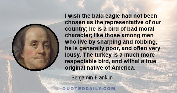 I wish the bald eagle had not been chosen as the representative of our country; he is a bird of bad moral character; like those among men who live by sharping and robbing, he is generally poor, and often very lousy. The 