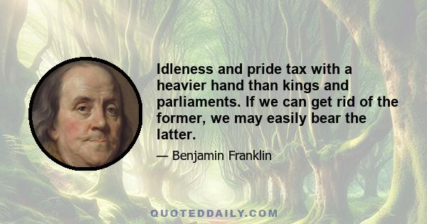 Idleness and pride tax with a heavier hand than kings and parliaments. If we can get rid of the former, we may easily bear the latter.