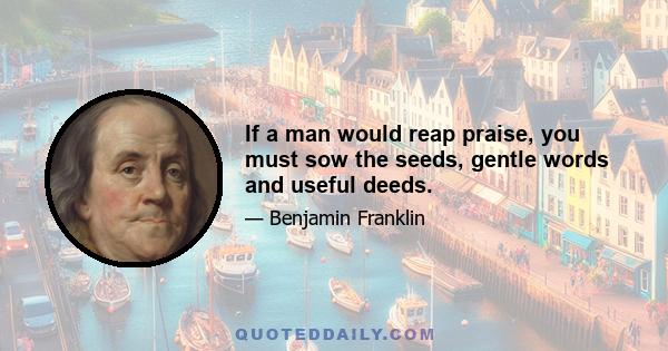 If a man would reap praise, you must sow the seeds, gentle words and useful deeds.