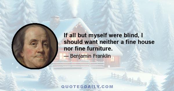 If all but myself were blind, I should want neither a fine house nor fine furniture.