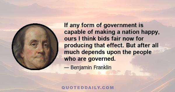 If any form of government is capable of making a nation happy, ours I think bids fair now for producing that effect. But after all much depends upon the people who are governed.