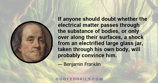 If anyone should doubt whether the electrical matter passes through the substance of bodies, or only over along their surfaces, a shock from an electrified large glass jar, taken through his own body, will probably