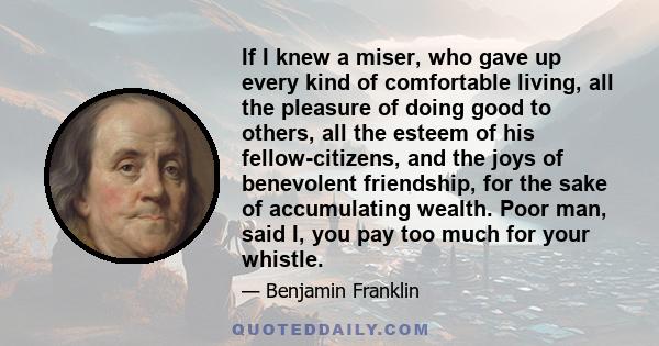 If I knew a miser, who gave up every kind of comfortable living, all the pleasure of doing good to others, all the esteem of his fellow-citizens, and the joys of benevolent friendship, for the sake of accumulating