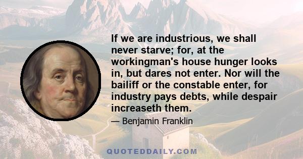 If we are industrious, we shall never starve; for, at the workingman's house hunger looks in, but dares not enter. Nor will the bailiff or the constable enter, for industry pays debts, while despair increaseth them.