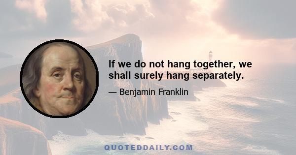 If we do not hang together, we shall surely hang separately.