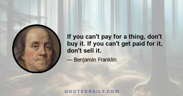 If you can't pay for a thing, don't buy it. If you can't get paid for it, don't sell it. Do this, and you will have calm and drowsy nights, with all of the good business you have now and none of the bad. If you have