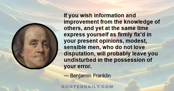 If you wish information and improvement from the knowledge of others, and yet at the same time express yourself as firmly fix'd in your present opinions, modest, sensible men, who do not love disputation, will probably