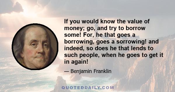 If you would know the value of money; go, and try to borrow some! For, he that goes a borrowing, goes a sorrowing! and indeed, so does he that lends to such people, when he goes to get it in again!