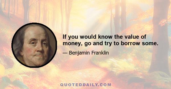 If you would know the value of money, go and try to borrow some.