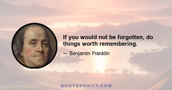 If you would not be forgotten, do things worth remembering.