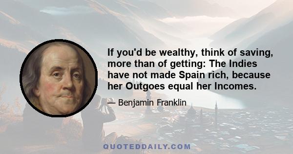 If you'd be wealthy, think of saving, more than of getting: The Indies have not made Spain rich, because her Outgoes equal her Incomes.