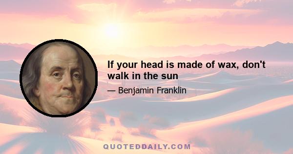 If your head is made of wax, don't walk in the sun