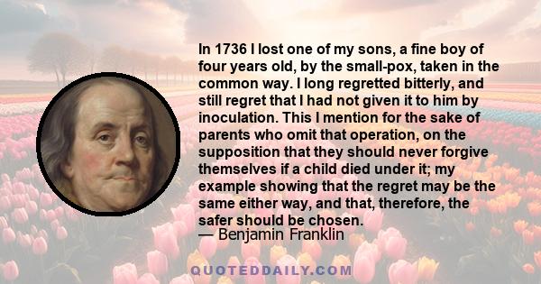 In 1736 I lost one of my sons, a fine boy of four years old, by the small-pox, taken in the common way. I long regretted bitterly, and still regret that I had not given it to him by inoculation. This I mention for the