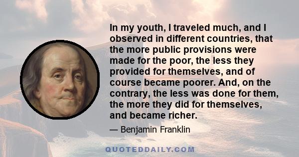 In my youth, I traveled much, and I observed in different countries, that the more public provisions were made for the poor, the less they provided for themselves, and of course became poorer. And, on the contrary, the