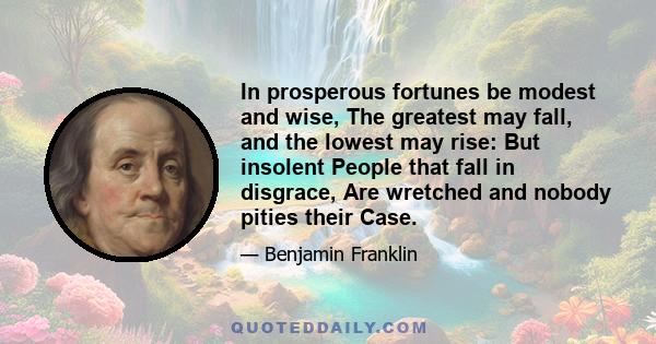 In prosperous fortunes be modest and wise, The greatest may fall, and the lowest may rise: But insolent People that fall in disgrace, Are wretched and nobody pities their Case.