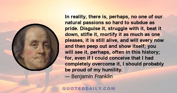 In reality, there is, perhaps, no one of our natural passions so hard to subdue as pride. Disguise it, struggle with it, beat it down, stifle it, mortify it as much as one pleases, it is still alive, and will every now