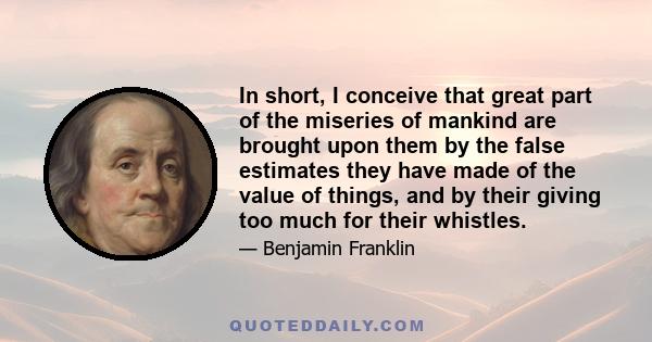 In short, I conceive that great part of the miseries of mankind are brought upon them by the false estimates they have made of the value of things, and by their giving too much for their whistles.