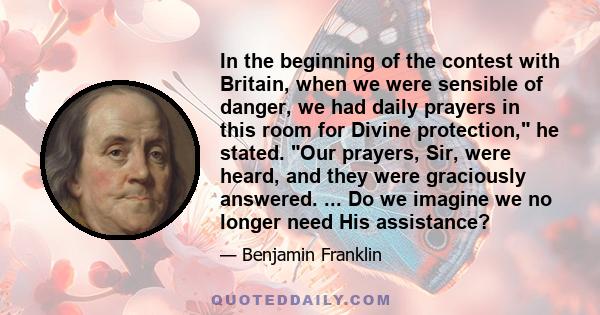 In the beginning of the contest with Britain, when we were sensible of danger, we had daily prayers in this room for Divine protection, he stated. Our prayers, Sir, were heard, and they were graciously answered. ... Do