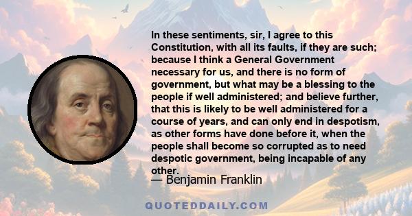 In these sentiments, sir, I agree to this Constitution, with all its faults, if they are such; because I think a General Government necessary for us, and there is no form of government, but what may be a blessing to the 