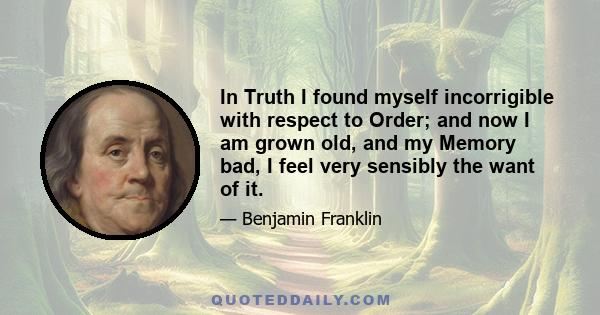 In Truth I found myself incorrigible with respect to Order; and now I am grown old, and my Memory bad, I feel very sensibly the want of it.