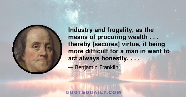 Industry and frugality, as the means of procuring wealth . . . thereby [secures] virtue, it being more difficult for a man in want to act always honestly. . . .