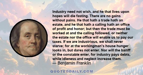 Industry need not wish, and he that lives upon hopes will die fasting. There are no gains without pains. He that hath a trade hath an estate, and he that hath a calling hath an office of profit and honor; but then the