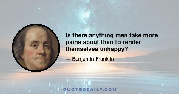 Is there anything men take more pains about than to render themselves unhappy?