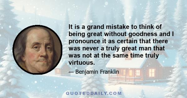 It is a grand mistake to think of being great without goodness and I pronounce it as certain that there was never a truly great man that was not at the same time truly virtuous.