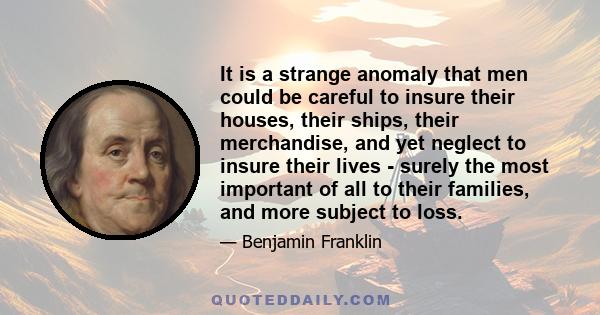 It is a strange anomaly that men could be careful to insure their houses, their ships, their merchandise, and yet neglect to insure their lives - surely the most important of all to their families, and more subject to