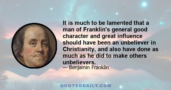 It is much to be lamented that a man of Franklin's general good character and great influence should have been an unbeliever in Christianity, and also have done as much as he did to make others unbelievers.